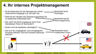 TEKOM Jahrestagung 2016 Übersetzungskosten im Griff – Zielinski / Salisbury 8
4. Ihr internes Projektmanagement
• Ist die Zielsprache für die Übersetzung in Ihrem
Unternehmen festgelegt (z.B. GB oder US)
• Steht bei der Vergabe des Übersetzungsauftrags die
zu belastende Kostenstelle fest?
• Wie „läuft“ die Rechnungslegung durch Ihren
Dienstleister (Post-it & Textmarker?)
• Ändern sich die Quelltexte nachträglich?
• Wie sind die vorgelagerten und nachgelagerten
Prozesse definiert? Sind die Prozesse überhaupt
definiert?
Nacharbeit durch
Rückfragen
Nacharbeit bei der
Rechnungsprüfung
Nacharbeit durch
undefiniertes Chaos
 