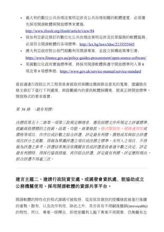 • 義大利的數位公共治理法案明定涉及公共治理相關的軟體建置，必須優
先採用開源軟體與開放標準來實施：
http://www.ifosslr.org/ifosslr/article/view/84
• 保加利亞新近修訂的數位化公共治理法案明定涉及民眾服務的軟體服務，
必須符合開源軟體的各項標準：http://lex.bg/laws/ldoc/2135555445
• 澳大利亞政府對公部門鼓勵利用開源專案，並設立採構政策導引書：
https://www.finance.gov.au/policy-guides-procurement/open-source-software/
• 英國數位化政府實施標準裡，將採用開源軟體與遵守開放標準列入第 8
項及第 9 項標準裡：https://www.gov.uk/service-manual/service-standard
當前適逢行政院公共工程委員會就政府採購法徵詢修法意見的蒐集，建議能在
條文修訂下進行下列處理，與鼓勵國內的資訊軟體採購案，能真正將開放標準、
開放格式的要求落實：
第 56 條 （最有利標）
決標依第五十二條第一項第三款規定辦理者，應依招標文件所規定之評審標準，
就廠商投標標的之技術、品質、功能、商業條款、格式開放性、規格通用性或
價格等項目，作序位或計數之綜合評選，評定最有利標。價格或其與綜合評選
項目評分之商數，得做為單獨評選之項目或決標之標準。未列入之項目，不得
做為評選之參考。評選結果無法依機關首長或評選委員會過半數之決定，評定
最有利標時，得採行協商措施，再作綜合評選，評定最有利標。評定應附理由。
綜合評選不得逾三次。
建言主題二、建請行政院資安處、或國發會資訊處，能協助成立
公務機關使用、採用開源軟體的資源共享平台。
開源軟體的特性在於程式源碼可被取得，從而依其個別的授權條款被進行後續
的重製、散布，以及改作利用，除此之外，其亦具有不得嗣後撤銷(irrevocable)
的特性，所以，專案一經釋出，即使原權利人拋下專案不再開發，仍無礙有志
 
