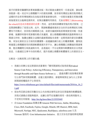 接手的開發者繼續對該專案維護改版。程式能被永續使用、任意延展，猶如環
保能源一般。而近年公務機關不少的資訊採購，卻多採用傳統包案的取得模式，
這樣的作法常常導致網站在改版而需要重新發包時，一切既有建置在更換承攬
商後便須完全拋棄從頭再來，而無法繼續利用修改，尤如重覆配工(Reinventing
the wheel)而造成各種資源的浪費。然而，這些資訊採購案背後的程式框架，已
是開源軟體佔了高度比例；此外，開源軟體處理資訊安全的作法與傳統私有軟
體有不同模式，因其程式碼開源之故，故資安漏洞採取原專案接受回報、快速
修補，後續即時發布更新檔的模式來處理，當公務機關採購資訊服務專案內含
開源元件時，後續也應配合這樣的最新開源版本查察、定期更新的資安防護機
制，來加化資訊安全方面的防護優勢。故建議我國行政上的權責機構，應架設
與建置公務機關使用的開源軟體資源共享平台，讓公務機關已採購過的開源專
案，能在機關間互相流通與共用，並透過此一平台定期發布軟體資訊安全更新
訊息，以最適宜且事半功倍的模式，提升我國公務體系軟體應用上的資訊安全。
比較法、比較政策上的引據出處：
• 美國白宮辦公室近期資訊長簽署的「聯邦開源程式取得政策(Federal
Source Code Policy: Achieving Efficiency, Transparency, and Innovation
through Reusable and Open Source Software )」，透過具體行政指導政策導
引公部門採用開源軟體，並建立提供網站，新建專案預定 20％以上皆會
採開源授權提供予公眾使用：
https://www.whitehouse.gov/sites/default/files/omb/memoranda/2016/m_16_2
1.pdf
• 保加利亞新近修訂的數位化公共治理法案明定涉及民眾服務的軟體服務，
其程式源碼必須能夠提供，並讓公部門在後續的使用、修改與再散布上
不受到任何限制：http://lex.bg/laws/ldoc/2135555445
• 由 Linux Foundation 組織並獲 Amazon Web Services, Adobe, Bloomberg,
Cisco, Dell, Facebook, Fujitsu, Google, Hitachi, HP, Huawei, IBM, Intel,
Microsoft, NetApp, NEC, Qualcomm, RackSpace, salesforce.com 以及
Vmware 協助的 Core Infrastructure Initiative，設立宗旨在於協助降低開源
 