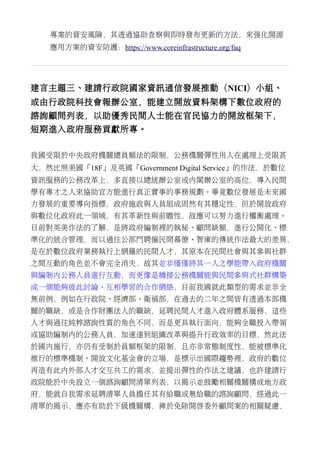 專案的資安風險，其透過協助查察與即時發布更新的方法，來強化開源
應用方案的資安防護：https://www.coreinfrastructure.org/faq
建言主題三、建請行政院國家資訊通信發展推動（NICI）小組、
或由行政院科技會報辦公室，能建立開放資料架構下數位政府的
諮詢顧問列表，以助優秀民間人士能在官民協力的開放框架下，
短期進入政府服務貢獻所專。
我國受限於中央政府機關總員額法的限制，公務機關彈性用人在處理上受限甚
大，然比照美國「18F」及英國「Government Digital Service」的作法，於數位
資訊服務的公務改革上，多直接以總統辦公室或內閣辦公室的高位，導入民間
學有專才之人來協助官方能進行真正實事的事務規劃。畢竟數位發展是未來國
力發展的重要導向指標，政府施政與人員組成固然有其穩定性，但於開放政府
與數位化政府此一領域，有其革新性與前瞻性，故應可以努力進行權衡處理。
目前對英美作法的了解，是將政府編制裡的執秘、顧問缺額，進行公開化、標
準化的統合管理，而以過往公部門聘僱民間幕僚、智庫的傳統作法最大的差異，
是在於數位政府業務執行上網羅的民間人才，其原本在民間社會與其參與社群
之間互動的角色並不會完全消失，故其並非僅僅將其一人之學能帶入政府機關
與編制內公務人員進行互動，而更像是橋接公務機關能與民間參與式社群構築
成一個能夠彼此討論、互相學習的合作網絡，目前我國就此類型的需求並非全
無前例，例如在行政院、經濟部、衛福部，在過去的二年之間皆有透過本部機
關的職缺，或是合作財團法人的職缺，延聘民間人才進入政府體系服務，這些
人才與過往純粹諮詢性質的角色不同，而是更具執行面向，能夠全職投入帶領
或協助編制內的公務人員，加速達到組織改革與提升行政效率的目標，然此法
於國內施行，亦仍有受制於員額框架的限制，且亦非常態制度性，能被標準化
推行的標準機制。開放文化基金會的立場，是標示出國際趨勢裡，政府的數位
再造有此內外部人才交互共工的需求，並提出彈性的作法之建議，也許建請行
政院能於中央設立一個諮詢顧問清單列表，以揭示並鼓勵相關機關構或地方政
府，能就自我需求延聘清單人員擔任其有給職或無給職的諮詢顧問，經過此一
清單的揭示，應亦有助於下級機關構，裨於免除開啟委外顧問案的相關疑慮，
 