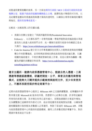 而能達到實質鼓勵的效果，另一方面也期待行政院 NICI 小組或行政院科技會
報辦公室，能惠予就政府組織架構熟稔之立場，就彈性取才舉措的可行性，以
及此種管道應如何善盡流程與選才資訊的透明性，以確保公眾得有檢視的權利
與地位，提供其指導或意見。
比較法、比較政策上的引據出處：
• 美國白宮辦公室建立「革新評議委員會(Presidential Innovation
Fellows)」，以召募私部門、非營利組織、學術界能對政府施政提出革新
意見的人員進入政府部門合作，此一機制目前經行政指令的確認已是永
久施行：https://www.whitehouse.gov/innovationfellows
• Code for America 建立官方合作專案讓部份民間人士能夠高度與政府機關
構合作來影響施政，並同時與該領域社群成員保持高度討論互動，以讓
相關的施政建言，不宥於傳統智庫的紙上作業，而是以資料為驅動、數
據為評據的具體建言和改革：https://www.codeforamerica.org/do-
something/partner-with-us
建言主題四、建請內政部憑證管理中心，能就自然人憑證、工商
憑證等憑證認證機制，研議更開放、公平，與普及的應用與管理
模式，並能夠大刀闊斧提供示範案例與說明文件，至少未來使用
上，不應再長期受限於特定商業平台。
近期內政部憑證管理中心提供之 HiSecure API 已支援跨瀏覽器，此舉擺除外界
對其僅支援 Microsoft IE 版本的印象，然憑管中心此舉亦反應，許多特定廠商
所使用的商業方案，其市場佔有率已逐年減小，而開放源碼的方案逐年增加，
且各瀏覽器已逐漸停用外掛式元件，故必須從應用系統端預為因應，以確保憑
證相關服務日後皆能為多數國人正常運用，然除了前述的 HiSecure API，多數
內政部憑證管理中心所提供的認證機制，應用上仍多數受限於專屬平台，對於
開源作業系統並不友善。
 