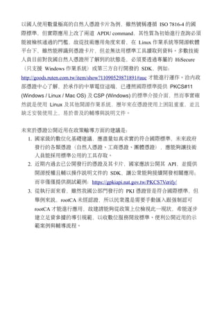 以國人使用數量極高的自然人憑證卡片為例，雖然號稱遵循 ISO 7816-4 的國
際標準，但實際應用上改了兩道 APDU command，其性質為初始進行查詢必須
能被檢核通過的門檻，故從技術應用角度來看，在 Linux 作業系統等開源軟體
平台下，雖然能辨識到憑證卡片，但並無法用標準工具讀取到資料。多數技術
人員目前對我國自然人憑證所了解到的狀態是，必須要透過專屬的 HiSecure
（只支援 Windows 作業系統）或第三方自行開發的 SDK，例如：
http://goods.ruten.com.tw/item/show?11090529871891#auc 才能進行運作。洽內政
部憑證中心了解，於承作的中華電信這端，已遵照國際標準提供 PKCS#11
(Windows / Linux / Mac OS) 及 CSP (Windows) 的標準介接介面，然而事實確
然就是使用 Linux 及其他開源作業系統，歷年來在憑證使用上困阻重重，並且
缺乏安裝使用上，易於普及的輔導與說明文件。
未來於憑證公開近用在政策輸導方面的建議是：
1. 國家級的數位化基礎建議，應盡量如真求實的符合國際標準，未來政府
發行的各類憑證（自然人憑證、工商憑證、團體憑證），應能夠讓技術
人員能採用標準公用的工具存取。
2. 近期內過去已公開發行的憑證及其卡片，國家應該公開其 API，並提供
開源授權且輔以操作說明文件的 SDK，讓公眾能夠接續開發相關應用；
而非僅僅提供測試範例：https://gpkiapi.nat.gov.tw/PKCS7Verify/
3. 從執行面來看，雖然我國公部門發行的 PKI 憑證皆是符合國際標準，但
舉例來說，rootCA 未經認證，所以民眾還是需要手動匯入跟強制認可
rootCA 才能進行應用，故建請能夠從政策上位檢視此一現狀，希能逐步
建立足資參據的導引規範，以收數位服務開放標準、便利公開近用的示
範案例與輔導流程。
 