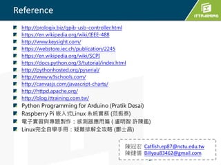 Reference
http://prologix.biz/gpib-usb-controller.html
https://en.wikipedia.org/wiki/IEEE-488
http://www.keysight.com/
https://webstore.iec.ch/publication/2245
https://en.wikipedia.org/wiki/SCPI
https://docs.python.org/3/tutorial/index.html
http://pythonhosted.org/pyserial/
http://www.w3schools.com/
http://canvasjs.com/javascript-charts/
http://httpd.apache.org/
http://blog.ittraining.com.tw/
Python Programming for Arduino (Pratik Desai)
Raspberry Pi 嵌入式Linux 系統實務 (范振泰)
電子實習與專題製作：感測器應用篇 ( 盧明智 許陳鑑)
Linux完全自學手冊：疑難排解全攻略 (酆士昌)
陳冠宏 Catfish.ep87@nctu.edu.tw
陳健儒 Billyou83462@gmail.com
 