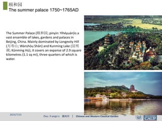 Zhou Xiangpin 周向频 | Chinese and Western Classical Garden
颐和园
The summer palace 1750~1765AD
The Summer Palace (颐和园; pinyin: Yíhéyuán)is a
vast ensemble of lakes, gardens and palaces in
Beijing, China. Mainly dominated by Longevity Hill
(万寿山; Wànshòu Shān) and Kunming Lake (昆明
湖; Kūnmíng Hú), it covers an expanse of 2.9 square
kilometres (1.1 sq mi), three-quarters of which is
water.
2023/7/23 10
 