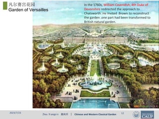 Zhou Xiangpin 周向频 | Chinese and Western Classical Garden
2023/7/23 12
In the 1760s, William Cavendish, 4th Duke of
Devonshire redirected the approach to
Chatsworth. He invited Brown to reconstruct
the garden .one part had been transformed to
British natural garden.
凡尔赛宫花园
Garden of Versailles
 