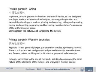Zhou Xiangpin 周向频 | Chinese and Western Classical Garden
In general, private gardens in the cities were small in size, so the designers
employed various architectural techniques to arrange the position and
expand the visual space, such as winding and covering, hiding and revealing,
closing and opening, separating and borrowing, to raise visitors’ awareness
of the esthetic use of space.
Steming from the nature, and surpassing the natural
Private garde in China
中国私家园林
2023/7/23 17
Regular：Scales generally larger, pay attention to rules, symmetry are neat.
There is still a clear axis and geometrical para relationship, even the trees
and flowers to trim molding and built into the geometric relationships.
Natural：According to the size of the land , artistically combining the local
nature of the elements of the nature and showing in front of people
Private garde in Western countries
西方私家园林
 