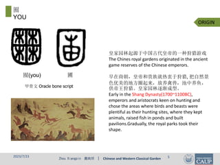 Zhou Xiangpin 周向频 | Chinese and Western Classical Garden
甲骨文 Oracle bone script
皇家园林起源于中国古代皇帝的一种狩猎游戏
The Chines royal gardens originated in the ancient
game reserves of the Chinese emperors.
早在商朝，皇帝和贵族就热衷于狩猎, 把自然景
色优美的地方圈起来，放养禽兽，池中养鱼，
供帝王狩猎。皇家园林逐渐成型。
Early in the Shang Dynasty(1700~1100BC),
emperors and aristocrats keen on hunting and
chose the areas where birds and beasts were
plentiful as their hunting sites, where they kept
animals, raised fish in ponds and built
pavilions.Gradually, the royal parks took their
shape.
囿(you) 圃
ORIGIN
囿
YOU
2023/7/23 5
 