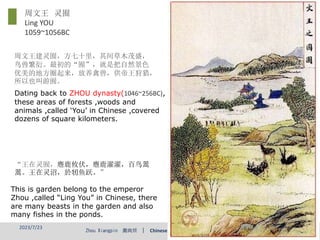 Zhou Xiangpin 周向频 | Chinese and Western Classical Garden
Dating back to ZHOU dynasty(1046~256BC),
these areas of forests ,woods and
animals ,called ‘You’ in Chinese ,covered
dozens of square kilometers.
This is garden belong to the emperor
Zhou ,called “Ling You” in Chinese, there
are many beasts in the garden and also
many fishes in the ponds.
周文王建灵囿，方七十里，其间草木茂盛，
鸟兽繁衍。最初的“囿”，就是把自然景色
优美的地方圈起来，放养禽兽，供帝王狩猎，
所以也叫游囿。
周文王 灵囿
Ling YOU
1059~1056BC
“王在灵囿，麀鹿攸伏，麀鹿濯濯，百鸟翯
翯。王在灵沼，於牣鱼跃。”
2023/7/23 6
 