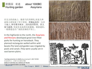 Zhou Xiangpin 周向频 | Chinese and Western Classical Garden
In the highlands to the north, the Assyrians
and Persians developed great tree-filled
parks for hunting on horseback. They
planned rectangular walled within wild
beasts.The land and garden was irrigated by
pools and canals .They were usually set in
vast barren plains.
hunting scenarios in reliefs,Assurnasirpal II ,883~859BC
亚述那西尔二世骑马打猎的浮雕
DARIUS HUNTING IN A GROVE OF PALMS
大流士(古波斯帝国国王)打猎图
在北方的高地上，随着马匹的驯化,亚述人和
波斯人则发展了用于狩园。把圈起来的一大片
土地上,种有整齐树木 , 园内放养野兽, 供人
骑马捕猎.里面有水池和沟渠灌溉，树荫遮阳，
一般都建造在广阔的贫瘠的平原上。
狩猎园 亚述 about 1000BC
Hunting garden Assyrians
2023/7/23 7
 