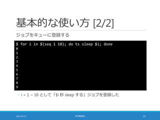基本的な使い方 [2/2]
ジョブをキューに登録する
2016-09-13 社内勉強会 10
$ for i in $(seq 1 10); do ts sleep $i; done
0
1
2
3
4
5
6
7
8
9
◦ i = 1 ~ 10 として「$i 秒 sleep する」ジョブを登録した
 