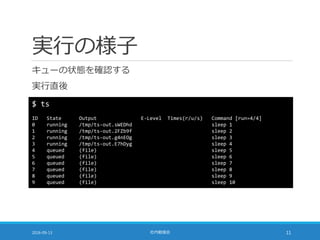 実行の様子
キューの状態を確認する
実行直後
2016-09-13 社内勉強会 11
$ ts
ID State Output E-Level Times(r/u/s) Command [run=4/4]
0 running /tmp/ts-out.sWEDhd sleep 1
1 running /tmp/ts-out.2FZb9f sleep 2
2 running /tmp/ts-out.g4nEOg sleep 3
3 running /tmp/ts-out.E7hDyg sleep 4
4 queued (file) sleep 5
5 queued (file) sleep 6
6 queued (file) sleep 7
7 queued (file) sleep 8
8 queued (file) sleep 9
9 queued (file) sleep 10
 