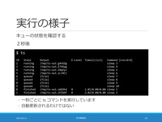 実行の様子
キューの状態を確認する
２秒後
2016-09-13 社内勉強会 13
$ ts
ID State Output E-Level Times(r/u/s) Command [run=4/4]
2 running /tmp/ts-out.g4nEOg sleep 3
3 running /tmp/ts-out.E7hDyg sleep 4
4 running /tmp/ts-out.iNqnyi sleep 5
5 running /tmp/ts-out.zLJ4Ci sleep 6
6 queued (file) sleep 7
7 queued (file) sleep 8
8 queued (file) sleep 9
9 queued (file) sleep 10
0 finished /tmp/ts-out.sWEDhd 0 1.01/0.00/0.00 sleep 1
1 finished /tmp/ts-out.2FZb9f 0 2.02/0.00/0.00 sleep 2
◦ 一秒ごとに ts コマンドを実行しています
◦ 自動更新されるわけではない
 