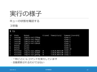 実行の様子
キューの状態を確認する
３秒後
2016-09-13 社内勉強会 14
$ ts
ID State Output E-Level Times(r/u/s) Command [run=4/4]
3 running /tmp/ts-out.E7hDyg sleep 4
4 running /tmp/ts-out.iNqnyi sleep 5
5 running /tmp/ts-out.zLJ4Ci sleep 6
6 running /tmp/ts-out.kjWcqk sleep 7
7 queued (file) sleep 8
8 queued (file) sleep 9
9 queued (file) sleep 10
0 finished /tmp/ts-out.sWEDhd 0 1.01/0.00/0.00 sleep 1
1 finished /tmp/ts-out.2FZb9f 0 2.02/0.00/0.00 sleep 2
2 finished /tmp/ts-out.g4nEOg 0 3.01/0.00/0.00 sleep 3
◦ 一秒ごとに ts コマンドを実行しています
◦ 自動更新されるわけではない
 