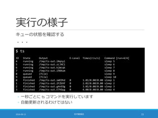 実行の様子
キューの状態を確認する
・・・
2016-09-13 社内勉強会 15
$ ts
ID State Output E-Level Times(r/u/s) Command [run=4/4]
4 running /tmp/ts-out.iNqnyi sleep 5
5 running /tmp/ts-out.zLJ4Ci sleep 6
6 running /tmp/ts-out.kjWcqk sleep 7
7 running /tmp/ts-out.i9BXum sleep 8
8 queued (file) sleep 9
9 queued (file) sleep 10
0 finished /tmp/ts-out.sWEDhd 0 1.01/0.00/0.00 sleep 1
1 finished /tmp/ts-out.2FZb9f 0 2.02/0.00/0.00 sleep 2
2 finished /tmp/ts-out.g4nEOg 0 3.01/0.00/0.00 sleep 3
3 finished /tmp/ts-out.E7hDyg 0 4.00/0.00/0.00 sleep 4
◦ 一秒ごとに ts コマンドを実行しています
◦ 自動更新されるわけではない
 