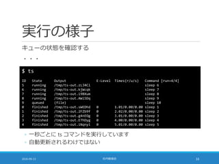 実行の様子
キューの状態を確認する
・・・
2016-09-13 社内勉強会 16
$ ts
ID State Output E-Level Times(r/u/s) Command [run=4/4]
5 running /tmp/ts-out.zLJ4Ci sleep 6
6 running /tmp/ts-out.kjWcqk sleep 7
7 running /tmp/ts-out.i9BXum sleep 8
8 running /tmp/ts-out.AWi5Dq sleep 9
9 queued (file) sleep 10
0 finished /tmp/ts-out.sWEDhd 0 1.01/0.00/0.00 sleep 1
1 finished /tmp/ts-out.2FZb9f 0 2.02/0.00/0.00 sleep 2
2 finished /tmp/ts-out.g4nEOg 0 3.01/0.00/0.00 sleep 3
3 finished /tmp/ts-out.E7hDyg 0 4.00/0.00/0.00 sleep 4
4 finished /tmp/ts-out.iNqnyi 0 5.01/0.00/0.00 sleep 5
◦ 一秒ごとに ts コマンドを実行しています
◦ 自動更新されるわけではない
 