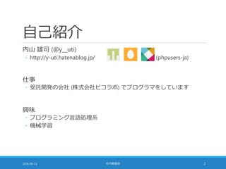 自己紹介
内山 雄司 (@y__uti)
◦ http://y-uti.hatenablog.jp/ (phpusers-ja)
仕事
◦ 受託開発の会社 (株式会社ピコラボ) でプログラマをしています
興味
◦ プログラミング言語処理系
◦ 機械学習
2016-09-13 社内勉強会 2
 