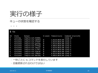 実行の様子
キューの状態を確認する
・・・
2016-09-13 社内勉強会 20
$ ts
ID State Output E-Level Times(r/u/s) Command [run=1/4]
9 running /tmp/ts-out.kVAX0u sleep 10
0 finished /tmp/ts-out.sWEDhd 0 1.01/0.00/0.00 sleep 1
1 finished /tmp/ts-out.2FZb9f 0 2.02/0.00/0.00 sleep 2
2 finished /tmp/ts-out.g4nEOg 0 3.01/0.00/0.00 sleep 3
3 finished /tmp/ts-out.E7hDyg 0 4.00/0.00/0.00 sleep 4
4 finished /tmp/ts-out.iNqnyi 0 5.01/0.00/0.00 sleep 5
5 finished /tmp/ts-out.zLJ4Ci 0 6.01/0.00/0.00 sleep 6
6 finished /tmp/ts-out.kjWcqk 0 7.00/0.00/0.00 sleep 7
7 finished /tmp/ts-out.i9BXum 0 8.01/0.00/0.00 sleep 8
8 finished /tmp/ts-out.AWi5Dq 0 9.00/0.00/0.00 sleep 9
◦ 一秒ごとに ts コマンドを実行しています
◦ 自動更新されるわけではない
 