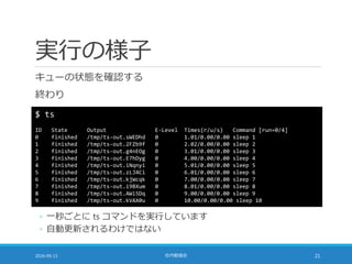 実行の様子
キューの状態を確認する
終わり
2016-09-13 社内勉強会 21
$ ts
ID State Output E-Level Times(r/u/s) Command [run=0/4]
0 finished /tmp/ts-out.sWEDhd 0 1.01/0.00/0.00 sleep 1
1 finished /tmp/ts-out.2FZb9f 0 2.02/0.00/0.00 sleep 2
2 finished /tmp/ts-out.g4nEOg 0 3.01/0.00/0.00 sleep 3
3 finished /tmp/ts-out.E7hDyg 0 4.00/0.00/0.00 sleep 4
4 finished /tmp/ts-out.iNqnyi 0 5.01/0.00/0.00 sleep 5
5 finished /tmp/ts-out.zLJ4Ci 0 6.01/0.00/0.00 sleep 6
6 finished /tmp/ts-out.kjWcqk 0 7.00/0.00/0.00 sleep 7
7 finished /tmp/ts-out.i9BXum 0 8.01/0.00/0.00 sleep 8
8 finished /tmp/ts-out.AWi5Dq 0 9.00/0.00/0.00 sleep 9
9 finished /tmp/ts-out.kVAX0u 0 10.00/0.00/0.00 sleep 10
◦ 一秒ごとに ts コマンドを実行しています
◦ 自動更新されるわけではない
 