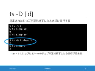 ts -D [id]
指定されたジョブが正常終了したときだけ実行する
2016-09-13 社内勉強会 26
$ ts -S 2
$ ts sleep 20
0
$ ts sleep 10
1
$ ts -D 0 sleep 5
2
$ ts sleep 5
3
◦ ID = 2 のジョブは ID = 0 のジョブが正常終了したら実行が始まる
 