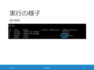 実行の様子
実行直後
2016-09-13 社内勉強会 27
$ ts
ID State Output E-Level Times(r/u/s) Command [run=2/2]
0 running /tmp/ts-out.flebwV sleep 20
1 running /tmp/ts-out.RGTygW sleep 10
2 queued (file) [0]&& sleep 5
3 queued (file) sleep 5
 
