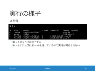 実行の様子
15 秒後
2016-09-13 社内勉強会 29
$ ts
ID State Output E-Level Times(r/u/s) Command [run=1/2]
0 running /tmp/ts-out.flebwV sleep 20
2 queued (file) [0]&& sleep 5
1 finished /tmp/ts-out.RGTygW 0 10.01/0.00/0.00 sleep 10
3 finished /tmp/ts-out.4MUpNi 0 5.01/0.00/0.00 sleep 5
◦ ID = 3 のジョブが終了する
◦ ID = 2 のジョブは ID = 0 を待っているので実行が開始されない
 