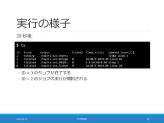 実行の様子
20 秒後
2016-09-13 社内勉強会 30
$ ts
ID State Output E-Level Times(r/u/s) Command [run=1/2]
2 running /tmp/ts-out.c9eVnz [0]&& sleep 5
1 finished /tmp/ts-out.RGTygW 0 10.01/0.00/0.00 sleep 10
3 finished /tmp/ts-out.4MUpNi 0 5.01/0.00/0.00 sleep 5
0 finished /tmp/ts-out.flebwV 0 20.01/0.00/0.00 sleep 20
◦ ID = 0 のジョブが終了する
◦ ID = 2 のジョブの実行が開始される
 