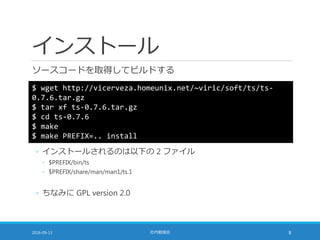 インストール
ソースコードを取得してビルドする
2016-09-13 社内勉強会 8
$ wget http://vicerveza.homeunix.net/~viric/soft/ts/ts-
0.7.6.tar.gz
$ tar xf ts-0.7.6.tar.gz
$ cd ts-0.7.6
$ make
$ make PREFIX=.. install
◦ インストールされるのは以下の 2 ファイル
◦ $PREFIX/bin/ts
◦ $PREFIX/share/man/man1/ts.1
◦ ちなみに GPL version 2.0
 