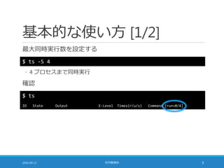 基本的な使い方 [1/2]
最大同時実行数を設定する
2016-09-13 社内勉強会 9
$ ts -S 4
◦ 4 プロセスまで同時実行
確認
$ ts
ID State Output E-Level Times(r/u/s) Command [run=0/4]
 
