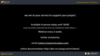 Agile & Libre
@TuleapOpenALM - @matemaz
we are at your service to support your project
Available in person today until 16h00
(to get your project started show you how to do a backlog how to plan releases…)
Webinar every 2 weeks
twitter @matemaz
email matteo.mazzeri@enalean.com
online documentation http://doc-en.tuleap.net/en/latest/
 