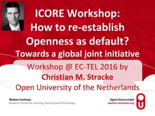 ICORE Workshop:
How to re-establish
Openness as default?
Towards a global joint initiative
Workshop @ EC-TEL 2016 by
Christian M. Stracke
Open University of the Netherlands
 