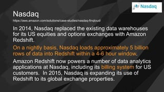 Nasdaq
In 2014, Nasdaq replaced the existing data warehouses
for its US equities and options exchanges with Amazon
Redshift.
On a nightly basis, Nasdaq loads approximately 5 billion
rows of data into Redshift within a 4-6 hour window.
Amazon Redshift now powers a number of data analytics
applications at Nasdaq, including its billing system for US
customers. In 2015, Nasdaq is expanding its use of
Redshift to its global exchange properties.
https://aws.amazon.com/solutions/case-studies/nasdaq-finqloud/
 