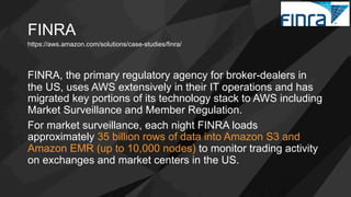 FINRA
FINRA, the primary regulatory agency for broker-dealers in
the US, uses AWS extensively in their IT operations and has
migrated key portions of its technology stack to AWS including
Market Surveillance and Member Regulation.
For market surveillance, each night FINRA loads
approximately 35 billion rows of data into Amazon S3 and
Amazon EMR (up to 10,000 nodes) to monitor trading activity
on exchanges and market centers in the US.
https://aws.amazon.com/solutions/case-studies/finra/
 