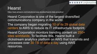 Hearst
Hearst Corporation is one of the largest diversified
communications company in the world.
The company began migrating 10 of its 29 global data
centers to AWS to reduce its IT infrastructure footprint.
Hearst Corporation monitors trending content on 250+
sites worldwide. To facilitate this, Hearst built a
clickstream analytics platform on AWS that transmits and
processes over 30 TB of data a day using AWS
resources.
https://aws.amazon.com/solutions/case-studies/hearst-data-anayltics/
 
