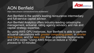 AON Benfield
Aon Benfield is the world's leading reinsurance intermediary
and full-service capital advisor.
Aon Benfield Analytics offers industry-leading catastrophe
management, actuarial, rating agency advisory and risk and
capital strategy expertise.
By using AWS GPU instances, Aon Benfield is able to perform
actuarial calculations with greater computing power, in shorter
time frames, and for less cost than on-premise deployments
and CPU cores: “Using AWS helps us reduce a 10-day
process to 10 minutes”
https://aws.amazon.com/solutions/case-studies/aon/
 