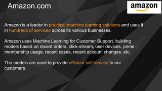 Amazon.com
Amazon is a leader in practical machine learning solutions and uses it
in hundreds of services across its various businesses.
Amazon uses Machine Learning for Customer Support, building
models based on recent orders, click-stream, user devices, prime
membership usage, recent cases, recent account changes, etc.
The models are used to provide efficient self-service to our
customers.
 
