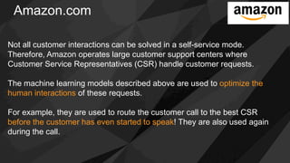 Amazon.com
Not all customer interactions can be solved in a self-service mode.
Therefore, Amazon operates large customer support centers where
Customer Service Representatives (CSR) handle customer requests.
The machine learning models described above are used to optimize the
human interactions of these requests.
For example, they are used to route the customer call to the best CSR
before the customer has even started to speak! They are also used again
during the call.
 