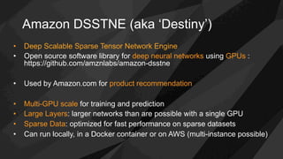 Amazon DSSTNE (aka ‘Destiny’)
•  Deep Scalable Sparse Tensor Network Engine
•  Open source software library for deep neural networks using GPUs :
https://github.com/amznlabs/amazon-dsstne
•  Used by Amazon.com for product recommendation
•  Multi-GPU scale for training and prediction
•  Large Layers: larger networks than are possible with a single GPU
•  Sparse Data: optimized for fast performance on sparse datasets
•  Can run locally, in a Docker container or on AWS (multi-instance possible)
 