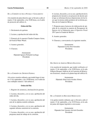 DE LA COMISIÓN DE AGUA POTABLE Y SANEAMIENTO
A la reunión de junta directiva que se llevará a cabo el
martes 13 de septiembre, a las 10:00 horas, en el salón
de protocolo del edificio A.
Orden del Día
1. Declaratoria de quórum.
2. Lectura y aprobación del orden del día.
3. Ponencia de la maestra Claudia Campero Arena,
de Food & Water Watch.
4. Asuntos generales.
5. Clausura.
Atentamente
Diputado Ignacio Pichardo Lechuga
Presidente
DE LA COMISIÓN DEL DISTRITO FEDERAL
A la octava reunión ordinaria, que tendrá lugar el mar-
tes 13 de septiembre, a las 10:00 horas, en el salón de
usos múltiples número 3 del edificio I.
Orden del Día
1. Registro de asistencia y declaración de quorum.
2. Lectura, discusión y, en su caso, aprobación del
orden del día.
3. Lectura, discusión y, en su caso, aprobación del
acta de la séptima reunión ordinaria.
4. Lectura, discusión y, en su caso, aprobación del
segundo informe semestral de la comisión.
5. Lectura, discusión y, en su caso, aprobación del
programa anual de trabajo de la comisión.
6. Lectura, discusión y, en su caso, aprobación de la
propuesta de iniciativa con proyecto de decreto por
el que se reforman diversas disposiciones de las le-
yes que la misma señala producto de la reforma po-
lítica de la Ciudad de México.
7. Propuesta para el proceso de elaboración de opi-
nión de la comisión en materia de Presupuesto de
Egresos de la Federación para el Ejercicio Fiscal
2017 para la Ciudad de México.
8. Asuntos generales.
9. Clausura y convocatoria a la siguiente reunión.
Atentamente
Diputada Cecilia Soto González
Presidenta
DEL GRUPO DE AMISTAD MÉXICO-ESLOVENIA
A la reunión de instalación, que tendrá verificativo el
martes 13 de septiembre, a las 10:00 horas, en la sala
Gilberto Bosques Saldívar de la Comisión de Relacio-
nes Exteriores, situada en la planta baja del edificio D.
Atentamente
Diputada Alma Lucía Arzaluz Alonso
Presidenta
DE LA COMISIÓN DE RECURSOS HIDRÁULICOS
A la quinta reunión ordinaria, que se llevará a cabo el
martes 13 de septiembre, a las 10:30 horas, en la sala
de juntas del órgano legislativo convocante.
Atentamente
Diputado José Antonio Arévalo González
Presidente
Gaceta Parlamentaria Martes 13 de septiembre de 201618
 