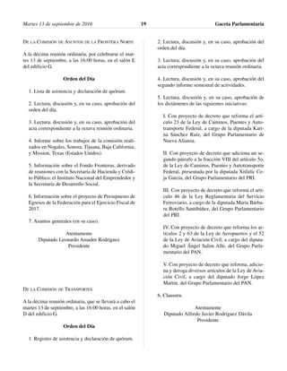 DE LA COMISIÓN DE ASUNTOS DE LA FRONTERA NORTE
A la décima reunión ordinaria, por celebrarse el mar-
tes 13 de septiembre, a las 16:00 horas, en el salón E
del edificio G.
Orden del Día
1. Lista de asistencia y declaración de quórum.
2. Lectura, discusión y, en su caso, aprobación del
orden del día.
3. Lectura, discusión y, en su caso, aprobación del
acta correspondiente a la octava reunión ordinaria.
4. Informe sobre los trabajos de la comisión reali-
zados en Nogales, Sonora; Tijuana, Baja California;
y Mission, Texas (Estados Unidos).
5. Información sobre el Fondo Fronteras, derivado
de reuniones con la Secretaría de Hacienda y Crédi-
to Público, el Instituto Nacional del Emprendedor y
la Secretaría de Desarrollo Social.
6. Información sobre el proyecto de Presupuesto de
Egresos de la Federación para el Ejercicio Fiscal de
2017.
7. Asuntos generales (en su caso).
Atentamente
Diputado Leonardo Amador Rodríguez
Presidente
DE LA COMISIÓN DE TRANSPORTES
A la décima reunión ordinaria, que se llevará a cabo el
martes 13 de septiembre, a las 16:00 horas, en el salón
D del edificio G.
Orden del Día
1. Registro de asistencia y declaración de quórum.
2. Lectura, discusión y, en su caso, aprobación del
orden del día.
3. Lectura, discusión y, en su caso, aprobación del
acta correspondiente a la octava reunión ordinaria.
4. Lectura, discusión y, en su caso, aprobación del
segundo informe semestral de actividades.
5. Lectura, discusión y, en su caso, aprobación de
los dictámenes de las siguientes iniciativas:
I. Con proyecto de decreto que reforma el artí-
culo 23 de la Ley de Caminos, Puentes y Auto-
transporte Federal, a cargo de la diputada Kari-
na Sánchez Ruíz, del Grupo Parlamentario de
Nueva Alianza.
II. Con proyecto de decreto que adiciona un se-
gundo párrafo a la fracción VIII del artículo 5o.
de la Ley de Caminos, Puentes y Autotransporte
Federal, presentada por la diputada Xitlalic Ce-
ja García, del Grupo Parlamentario del PRI.
III. Con proyecto de decreto que reforma el artí-
culo 46 de la Ley Reglamentaria del Servicio
Ferroviario, a cargo de la diputada María Bárba-
ra Botello Santibáñez, del Grupo Parlamentario
del PRI.
IV. Con proyecto de decreto que reforma los ar-
tículos 2 y 63 de la Ley de Aeropuertos y el 52
de la Ley de Aviación Civil, a cargo del diputa-
do Miguel Ángel Salim Alle, del Grupo Parla-
mentario del PAN.
V. Con proyecto de decreto que reforma, adicio-
na y deroga diversos artículos de la Ley de Avia-
ción Civil, a cargo del diputado Jorge López
Martín, del Grupo Parlamentario del PAN.
6. Clausura.
Atentamente
Diputado Alfredo Javier Rodríguez Dávila
Presidente
Martes 13 de septiembre de 2016 Gaceta Parlamentaria19
 
