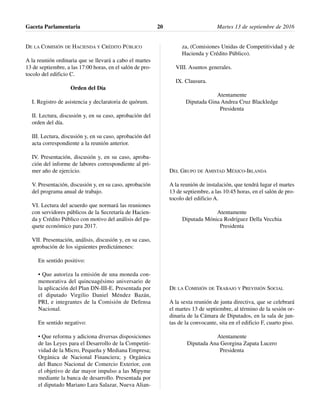 DE LA COMISIÓN DE HACIENDA Y CRÉDITO PÚBLICO
A la reunión ordinaria que se llevará a cabo el martes
13 de septiembre, a las 17:00 horas, en el salón de pro-
tocolo del edificio C.
Orden del Día
I. Registro de asistencia y declaratoria de quórum.
II. Lectura, discusión y, en su caso, aprobación del
orden del día.
III. Lectura, discusión y, en su caso, aprobación del
acta correspondiente a la reunión anterior.
IV. Presentación, discusión y, en su caso, aproba-
ción del informe de labores correspondiente al pri-
mer año de ejercicio.
V. Presentación, discusión y, en su caso, aprobación
del programa anual de trabajo.
VI. Lectura del acuerdo que normará las reuniones
con servidores públicos de la Secretaría de Hacien-
da y Crédito Público con motivo del análisis del pa-
quete económico para 2017.
VII. Presentación, análisis, discusión y, en su caso,
aprobación de los siguientes predictámenes:
En sentido positivo:
• Que autoriza la emisión de una moneda con-
memorativa del quincuagésimo aniversario de
la aplicación del Plan DN-III-E. Presentada por
el diputado Virgilio Daniel Méndez Bazán,
PRI, e integrantes de la Comisión de Defensa
Nacional.
En sentido negativo:
• Que reforma y adiciona diversas disposiciones
de las Leyes para el Desarrollo de la Competiti-
vidad de la Micro, Pequeña y Mediana Empresa;
Orgánica de Nacional Financiera; y Orgánica
del Banco Nacional de Comercio Exterior, con
el objetivo de dar mayor impulso a las Mipyme
mediante la banca de desarrollo. Presentada por
el diputado Mariano Lara Salazar, Nueva Alian-
za, (Comisiones Unidas de Competitividad y de
Hacienda y Crédito Público).
VIII. Asuntos generales.
IX. Clausura.
Atentamente
Diputada Gina Andrea Cruz Blackledge
Presidenta
DEL GRUPO DE AMISTAD MÉXICO-IRLANDA
A la reunión de instalación, que tendrá lugar el martes
13 de septiembre, a las 10:45 horas, en el salón de pro-
tocolo del edificio A.
Atentamente
Diputada Mónica Rodríguez Della Vecchia
Presidenta
DE LA COMISIÓN DE TRABAJO Y PREVISIÓN SOCIAL
A la sexta reunión de junta directiva, que se celebrará
el martes 13 de septiembre, al término de la sesión or-
dinaria de la Cámara de Diputados, en la sala de jun-
tas de la convocante, sita en el edificio F, cuarto piso.
Atentamente
Diputada Ana Georgina Zapata Lucero
Presidenta
Gaceta Parlamentaria Martes 13 de septiembre de 201620
 