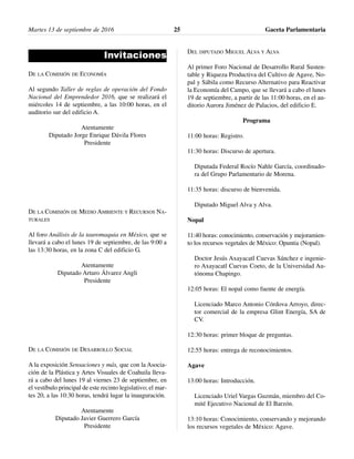 Invitaciones
DE LA COMISIÓN DE ECONOMÍA
Al segundo Taller de reglas de operación del Fondo
Nacional del Emprendedor 2016, que se realizará el
miércoles 14 de septiembre, a las 10:00 horas, en el
auditorio sur del edificio A.
Atentamente
Diputado Jorge Enrique Dávila Flores
Presidente
DE LA COMISIÓN DE MEDIO AMBIENTE Y RECURSOS NA-
TURALES
Al foro Análisis de la tauromaquia en México, que se
llevará a cabo el lunes 19 de septiembre, de las 9:00 a
las 13:30 horas, en la zona C del edificio G.
Atentamente
Diputado Arturo Álvarez Angli
Presidente
DE LA COMISIÓN DE DESARROLLO SOCIAL
A la exposición Sensaciones y más, que con la Asocia-
ción de la Plástica y Artes Visuales de Coahuila lleva-
rá a cabo del lunes 19 al viernes 23 de septiembre, en
el vestíbulo principal de este recinto legislativo; el mar-
tes 20, a las 10:30 horas, tendrá lugar la inauguración.
Atentamente
Diputado Javier Guerrero García
Presidente
DEL DIPUTADO MIGUEL ALVA Y ALVA
Al primer Foro Nacional de Desarrollo Rural Susten-
table y Riqueza Productiva del Cultivo de Agave, No-
pal y Sábila como Recurso Alternativo para Reactivar
la Economía del Campo, que se llevará a cabo el lunes
19 de septiembre, a partir de las 11:00 horas, en el au-
ditorio Aurora Jiménez de Palacios, del edificio E.
Programa
11:00 horas: Registro.
11:30 horas: Discurso de apertura.
Diputada Federal Rocío Nahle García, coordinado-
ra del Grupo Parlamentario de Morena.
11:35 horas: discurso de bienvenida.
Diputado Miguel Alva y Alva.
Nopal
11:40 horas: conocimiento, conservación y mejoramien-
to los recursos vegetales de México: Opuntia (Nopal).
Doctor Jesús Axayacatl Cuevas Sánchez e ingenie-
ro Axayacatl Cuevas Coeto, de la Universidad Au-
tónoma Chapingo.
12:05 horas: El nopal como fuente de energía.
Licenciado Marco Antonio Córdova Arroyo, direc-
tor comercial de la empresa Glint Energía, SA de
CV.
12:30 horas: primer bloque de preguntas.
12:55 horas: entrega de reconocimientos.
Agave
13:00 horas: Introducción.
Licenciado Uriel Vargas Guzmán, miembro del Co-
mité Ejecutivo Nacional de El Barzón.
13:10 horas: Conocimiento, conservando y mejorando
los recursos vegetales de México: Agave.
Martes 13 de septiembre de 2016 Gaceta Parlamentaria25
 