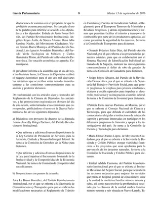 afectaciones de caminos con el propósito de que la
población extreme precauciones. Se concede el uso
de la palabra para referirse al acuerdo a las diputa-
das y a los diputados: Esthela de Jesús Ponce Bel-
trán, del Partido Revolucionario Institucional; An-
gélica Reyes Ávila, de Nueva Alianza; Rosa Alba
Ramírez Nachis, del Movimiento Ciudadano; Víc-
tor Ernesto Ibarra Montoya, del Partido Acción Na-
cional; Luis Ignacio Avendaño Bermúdez, del Par-
tido Verde Ecologista de México; y Carlos
Hernández Mirón, del Partido de la Revolución De-
mocrática. En votación económica se aprueba. Co-
muníquese.
El presidente informa a la asamblea que el día de hoy,
a las diecisiete horas, la Cámara de Diputados recibirá
el paquete económico para el año dos mil diecisiete;
las iniciativas que se reciban serán turnadas inmedia-
tamente a las comisiones correspondientes para su
análisis y posterior dictamen.
De conformidad con los artículos cien y ciento dos del
Reglamento de la Cámara de Diputados, las iniciati-
vas, y las proposiciones registradas en el orden del día
de esta sesión, serán turnadas a las comisiones que co-
rrespondan, publicándose el turno en la Gaceta Parla-
mentaria, las de los siguientes diputados:
a) Iniciativas con proyecto de decreto de la diputada
Ivonne Aracelly Ortega Pacheco, del Partido Revolu-
cionario Institucional:
• Que reforma y adiciona diversas disposiciones de
la Ley General de Prestación de Servicios para la
Atención, Cuidado y Desarrollo Integral Infantil. Se
turna a la Comisión de Derechos de la Niñez para
dictamen.
• Que reforma y adiciona diversas disposiciones de
la Ley para Impulsar el Incremento Sostenido de la
Productividad y la Competitividad de la Economía
Nacional. Se turna a la Comisión de Competitividad
para dictamen.
b) Proposiciones con puntos de acuerdo:
Alex Le Baron González, del Partido Revolucionario
Institucional, por el que se exhorta a la Secretaría de
Comunicaciones y Transportes para que se realicen las
modificaciones necesarias al Reglamento de Tránsito
en Carreteras y Puentes de Jurisdicción Federal, al Re-
glamento para el Transporte Terrestre de Materiales y
Residuos Peligrosos, y demás reglamentaciones y nor-
mas que permitan facilitar el tránsito y transporte de
combustible por parte de los productores agrícolas, así
como garantizar la seguridad de los terceros. Se turna
a la Comisión de Transportes para dictamen.
• Gerardo Federico Salas Díaz, del Partido Acción
Nacional, por el que exhorta a las procuradurías ge-
nerales estatales, para que en colaboración con el
Sistema Nacional de Identificación Individual del
Ganado de la Sagarpa, realicen las investigaciones
correspondientes al delito de robo de ganado. Se
turna a la Comisión de Ganadería para dictamen.
• Felipe Reyes Álvarez, del Partido de la Revolu-
ción Democrática, por el que se exhorta a la Secre-
taría del Trabajo y Previsión Social, para que gene-
re programas de empleos para jóvenes estudiantes,
técnicos y recién egresados para impulsar el desa-
rrollo profesional y su integración al ámbito laboral.
Se turna a la Comisión de Juventud para dictamen.
• Patricia Elena Aceves Pastrana, de Morena, por el
que se exhorta al Consejo Nacional de Ciencia y
Tecnología, para que difunda el calendario de las
convocatorias dirigidas a instituciones de educación
superior y personas interesadas en participar en los
diferentes programas de fomento y apoyo a los in-
vestigadores del país. Se turna a la Comisión de
Ciencia y Tecnología para dictamen.
• María Elena Orantes López, de Movimiento Ciu-
dadano, por el que se exhorta a la Secretaría de Ha-
cienda y Crédito Público otorgar viabilidad finan-
ciera a los proyectos que sean aprobados para la
prevención de los desastres naturales. Se turna a la
Comisión de Hacienda y Crédito Público para dic-
tamen.
• Yahleel Abdala Carmona, del Partido Revolucio-
nario Institucional, por el que se exhorta al Institu-
to Mexicano del Seguro Social, para que se realicen
las acciones necesarias para mejorar los servicios
que presta el hospital general de zona número once
y la unidad de medicina familiar número setenta y
ocho, así como para resolver la problemática susci-
tada por la clausura de la unidad médica familiar
número setenta y seis situada en Nuevo Laredo, Ta-
Gaceta Parlamentaria Martes 13 de septiembre de 20168
 