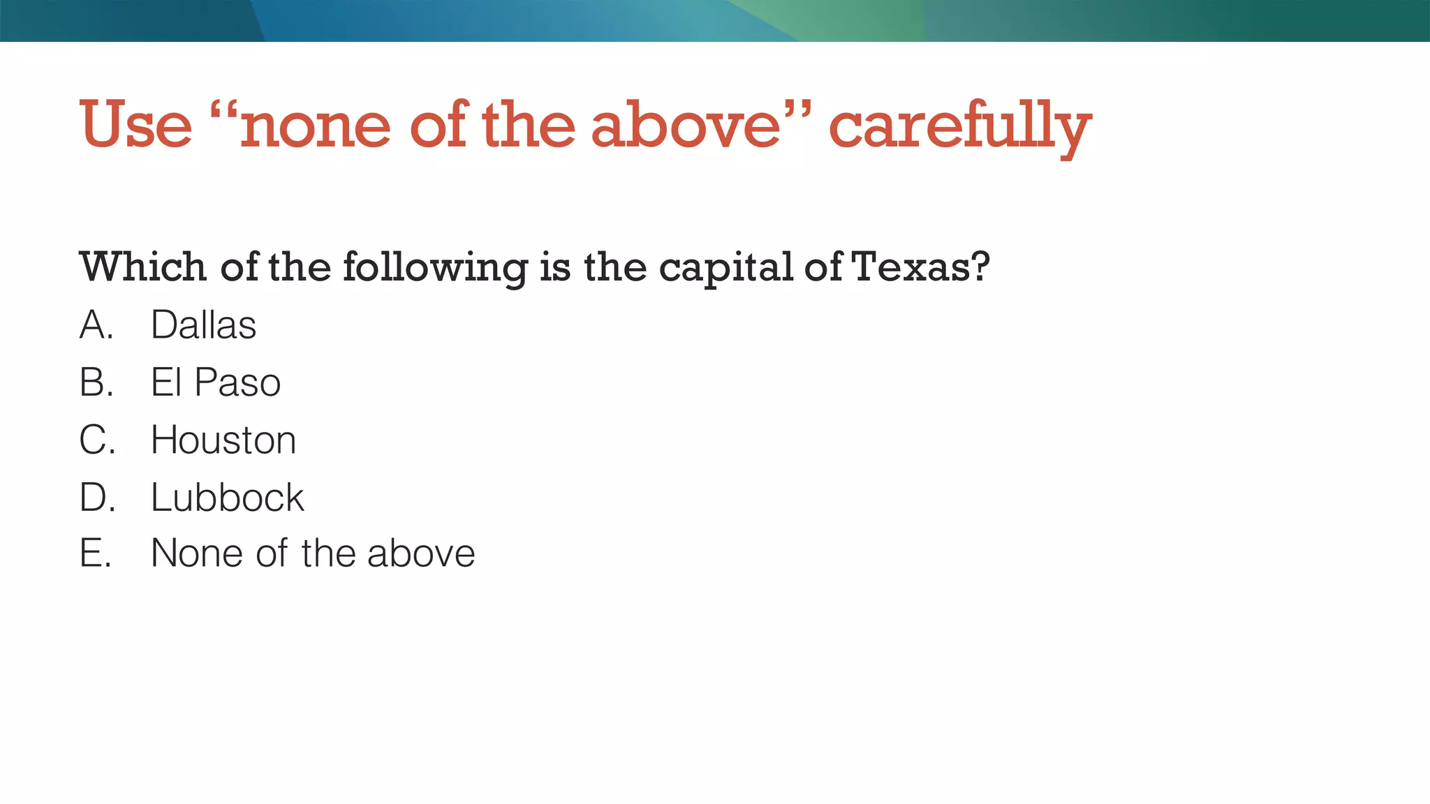 Which of the following is the capital of Texas?
A. Dallas
B. El Paso
C. Houston
D. Lubbock
E. None of the above
Use “none of the above” carefully
 