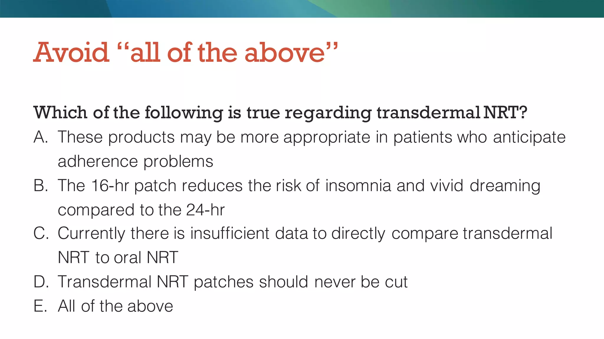 Which of the following is true regarding transdermal NRT?
A. These products may be more appropriate in patients who anticipate
adherence problems
B. The 16-hr patch reduces the risk of insomnia and vivid dreaming
compared to the 24-hr
C. Currently there is insufficient data to directly compare transdermal
NRT to oral NRT
D. Transdermal NRT patches should never be cut
E. All of the above
Avoid “all of the above”
 