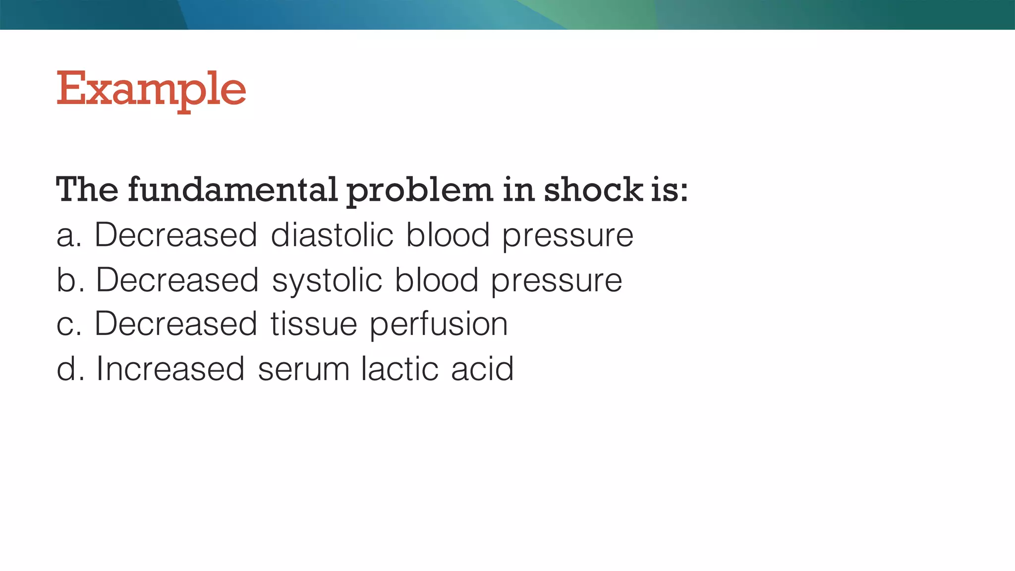 The fundamental problem in shock is:
a. Decreased diastolic blood pressure
b. Decreased systolic blood pressure
c. Decreased tissue perfusion
d. Increased serum lactic acid
Example
 
