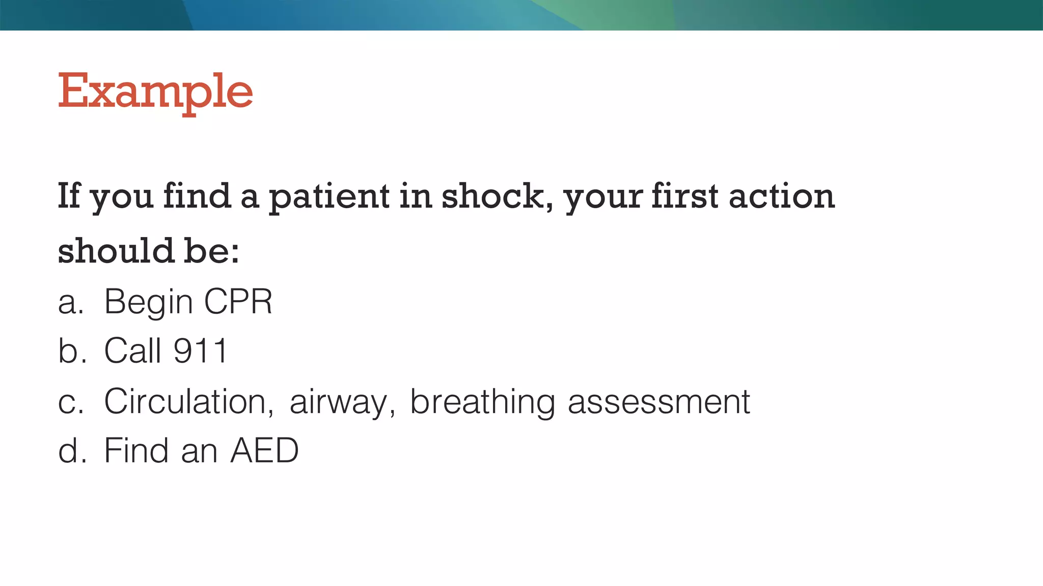 If you find a patient in shock, your first action
should be:
a. Begin CPR
b. Call 911
c. Circulation, airway, breathing assessment
d. Find an AED
Example
 