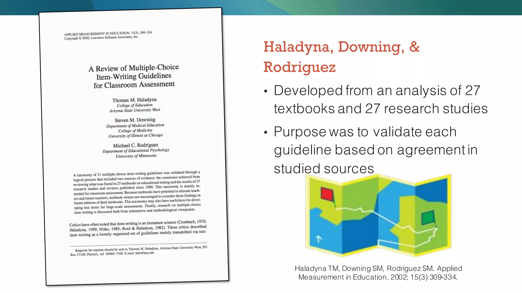 Haladyna, Downing, &
Rodriguez
• Developed from an analysis of 27
textbooks and 27 research studies
• Purpose was to validate each
guideline based on agreementin
studied sources
Haladyna TM, Downing SM, Rodriguez SM. Applied
Measurement in Education. 2002; 15(3):309-334.
 