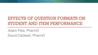 EFFECTS OF QUESTION FORMATS ON
STUDENT AND ITEM PERFORMANCE
Adam Pate, PharmD
David Caldwell, PharmD
 