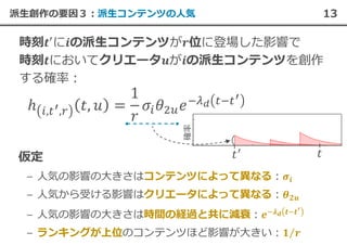 13派生創作の要因３︓派生コンテンツの人気
– 人気の影響の大きさはコンテンツによって異なる︓
– 人気から受ける影響はクリエータによって異なる︓
– 人気の影響の大きさは時間の経過と共に減衰︓
– ランキングが上位のコンテンツほど影響が大きい︓
 