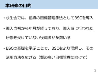 本研修の目的
• 永生会では、組織の目標管理手法としてBSCを導入
• 導入当初から年月が経っており、導入時に行われた
研修を受けていない役職者が多数いる
• BSCの基礎を学ぶことで、BSCをより理解し、その
活用方法を広げる（質の高い目標管理に向けて）
3
 